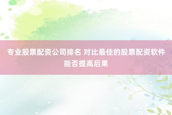 专业股票配资公司排名 对比最佳的股票配资软件能否提高后果