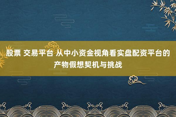 股票 交易平台 从中小资金视角看实盘配资平台的产物假想契机与挑战