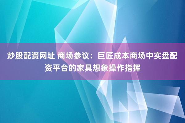 炒股配资网址 商场参议：巨匠成本商场中实盘配资平台的家具想象操作指挥